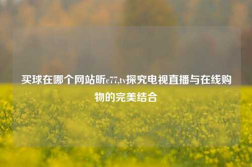 买球在哪个网站昕c77,tv探究电视直播与在线购物的完美结合